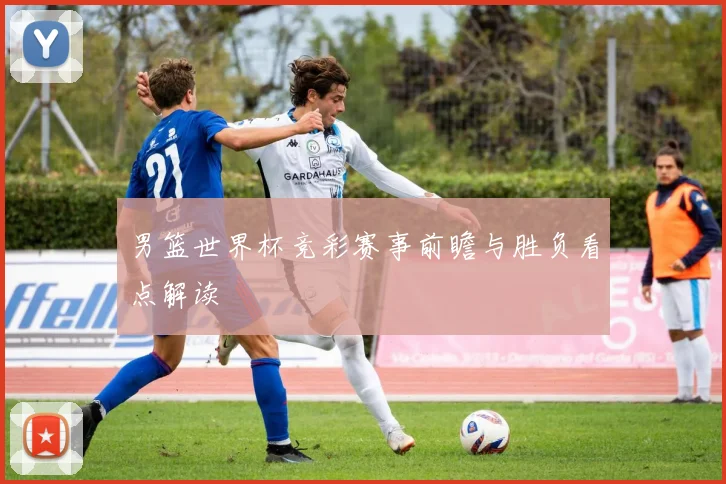 男篮世界杯竞彩赛事前瞻与胜负看点解读