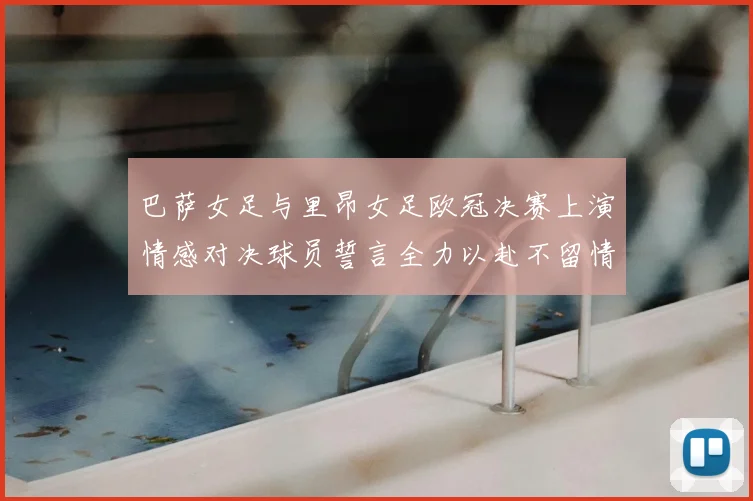 巴萨女足与里昂女足欧冠决赛上演情感对决球员誓言全力以赴不留情面