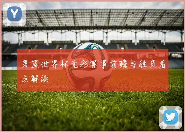 男篮世界杯竞彩赛事前瞻与胜负看点解读