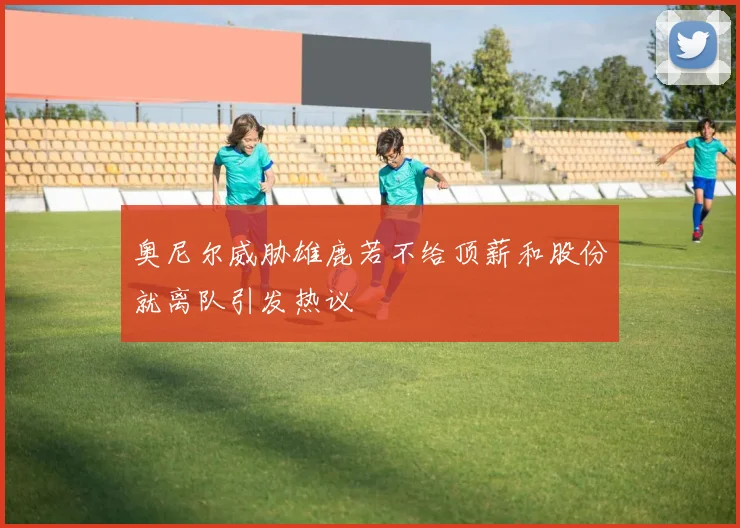 奥尼尔威胁雄鹿若不给顶薪和股份就离队引发热议