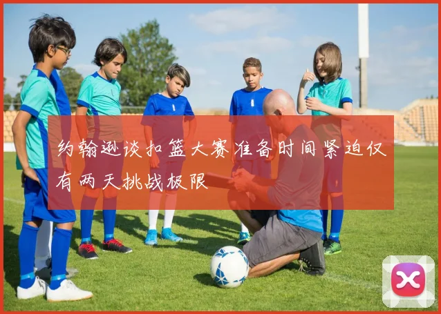 约翰逊谈扣篮大赛准备时间紧迫仅有两天挑战极限