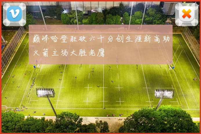 巅峰哈登狂砍六十分创生涯新高助火箭主场大胜老鹰