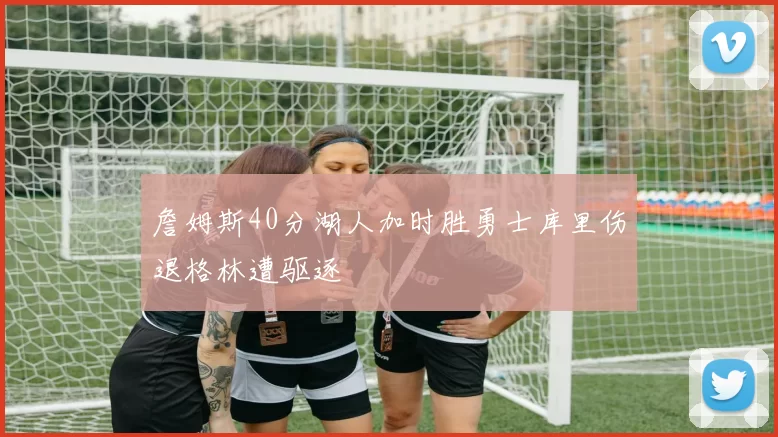 詹姆斯40分湖人加时胜勇士库里伤退格林遭驱逐