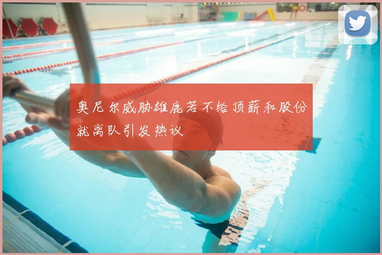 奥尼尔威胁雄鹿若不给顶薪和股份就离队引发热议