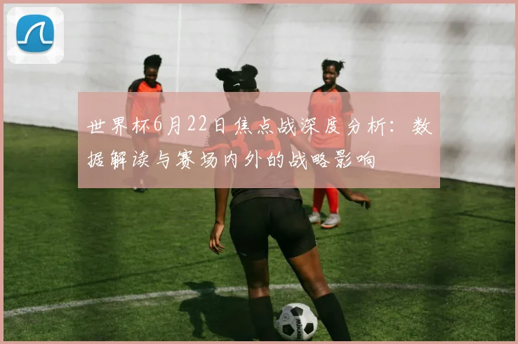 世界杯6月22日焦点战深度分析:数据解读与赛场内外的战略影响