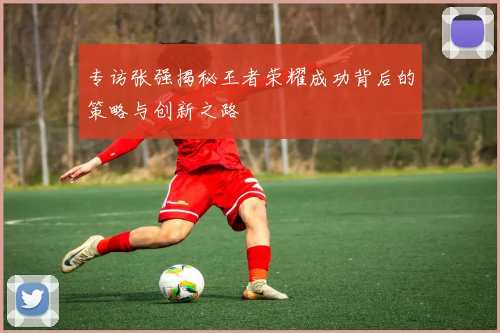 专访张强揭秘王者荣耀成功背后的策略与创新之路