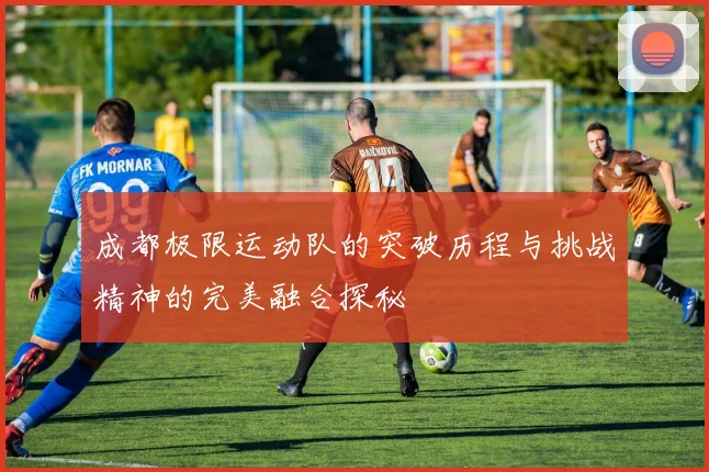 成都极限运动队的突破历程与挑战精神的完美融合探秘