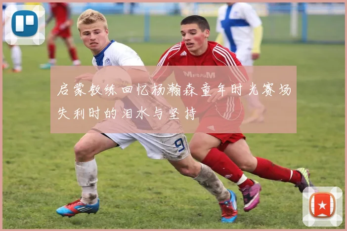 启蒙教练回忆杨瀚森童年时光赛场失利时的泪水与坚持