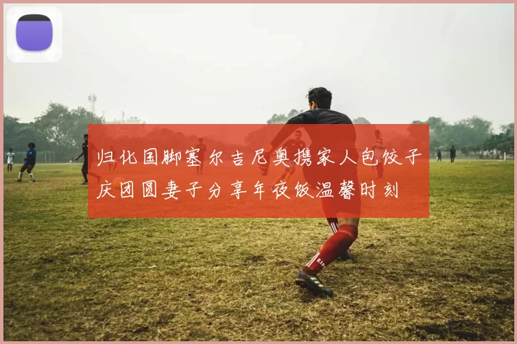 归化国脚塞尔吉尼奥携家人包饺子庆团圆妻子分享年夜饭温馨时刻