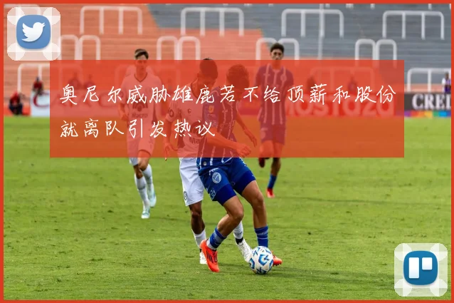 奥尼尔威胁雄鹿若不给顶薪和股份就离队引发热议