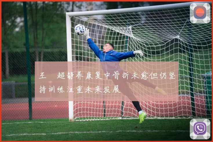 王燊超静养康复中骨折未愈但仍坚持训练注重未来发展
