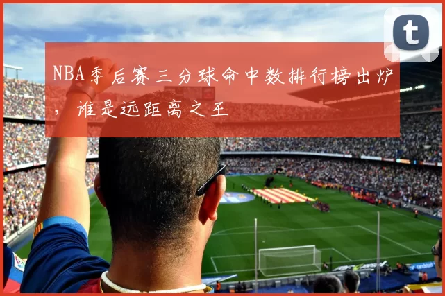 NBA季后赛三分球命中数排行榜出炉，谁是远距离之王