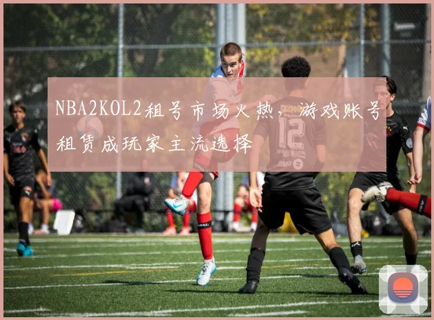 NBA2KOL2租号市场火热，游戏账号租赁成玩家主流选择