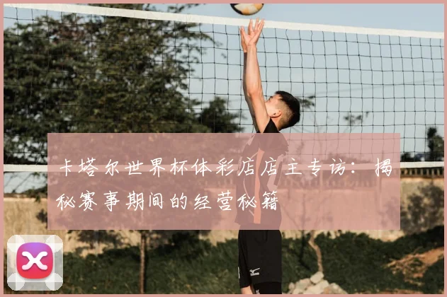 卡塔尔世界杯体彩店店主专访：揭秘赛事期间的经营秘籍