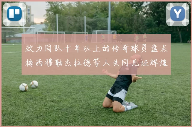 效力同队十年以上的传奇球员盘点梅西穆勒杰拉德等人共同见证辉煌岁月