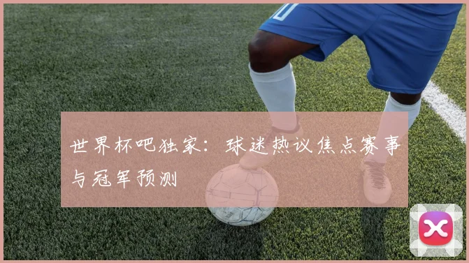 世界杯吧独家:球迷热议焦点赛事与冠军预测