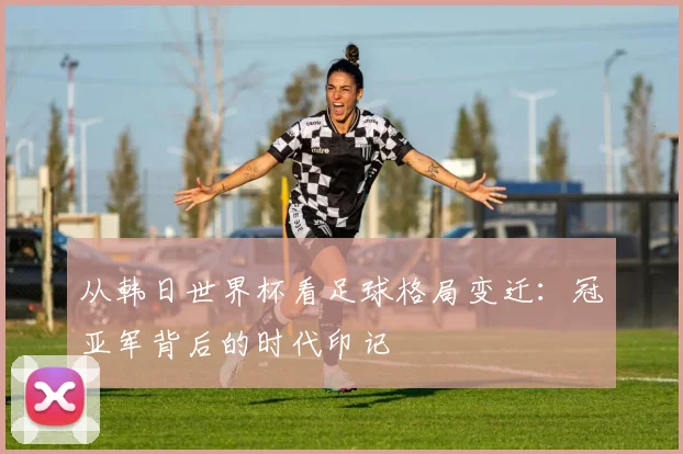 从韩日世界杯看足球格局变迁:冠亚军背后的时代印记