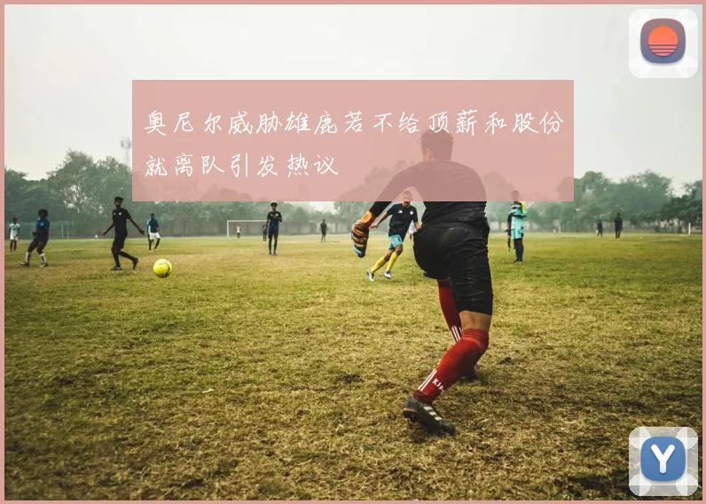 奥尼尔威胁雄鹿若不给顶薪和股份就离队引发热议