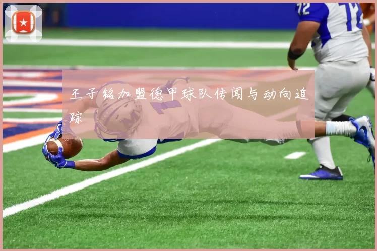 王子铭加盟德甲球队传闻与动向追踪