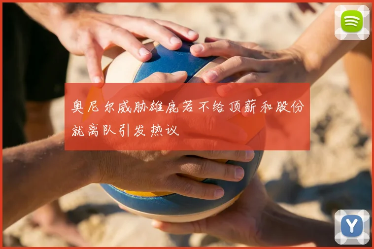 奥尼尔威胁雄鹿若不给顶薪和股份就离队引发热议