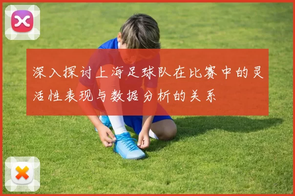深入探讨上海足球队在比赛中的灵活性表现与数据分析的关系