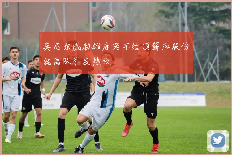 奥尼尔威胁雄鹿若不给顶薪和股份就离队引发热议