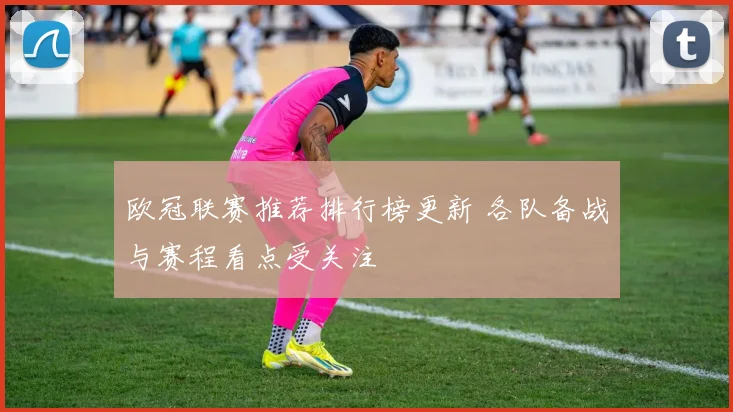 欧冠联赛推荐排行榜更新 各队备战与赛程看点受关注