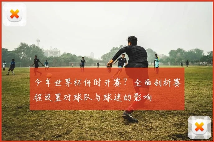 今年世界杯何时开赛?全面剖析赛程设置对球队与球迷的影响