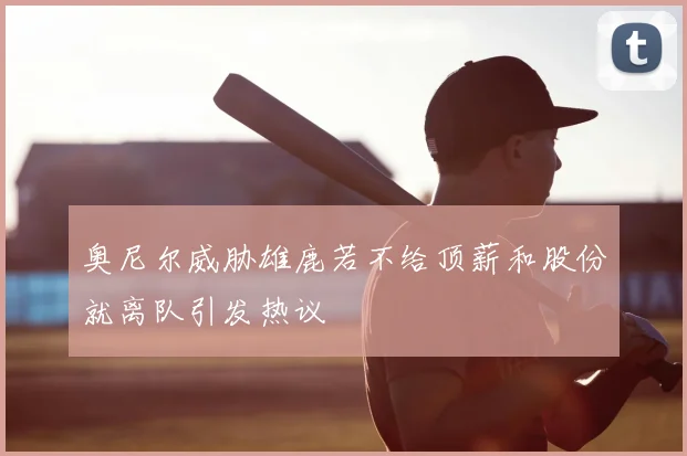 奥尼尔威胁雄鹿若不给顶薪和股份就离队引发热议