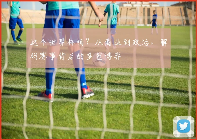 这个世界杯吗?从商业到政治,解码赛事背后的多重博弈