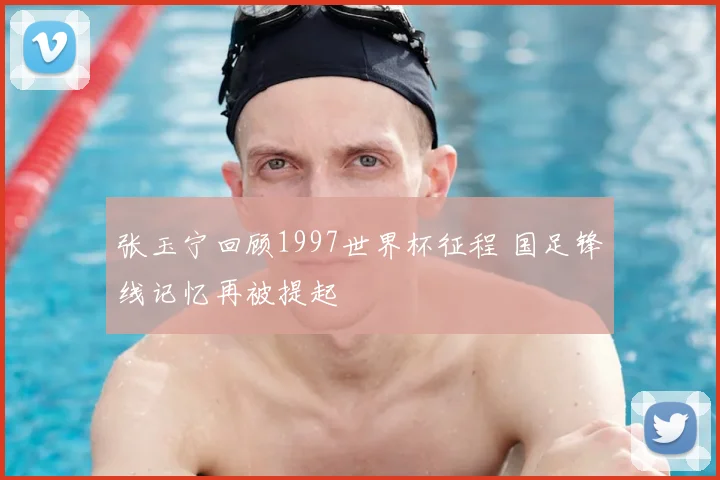 张玉宁回顾1997世界杯征程 国足锋线记忆再被提起