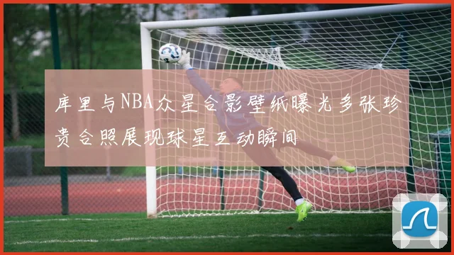 库里与NBA众星合影壁纸曝光多张珍贵合照展现球星互动瞬间