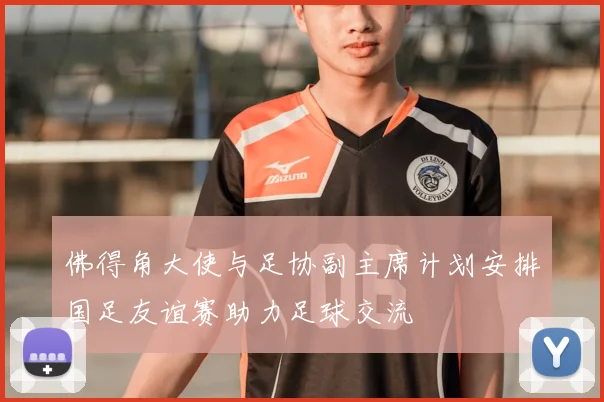 佛得角大使与足协副主席计划安排国足友谊赛助力足球交流