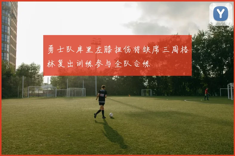 勇士队库里左膝扭伤将缺席三周格林复出训练参与全队合练