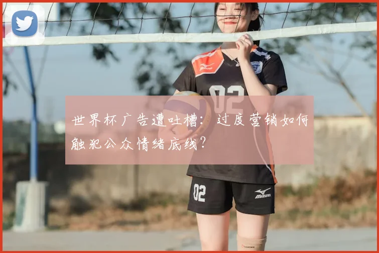 世界杯广告遭吐槽:过度营销如何触犯公众情绪底线?