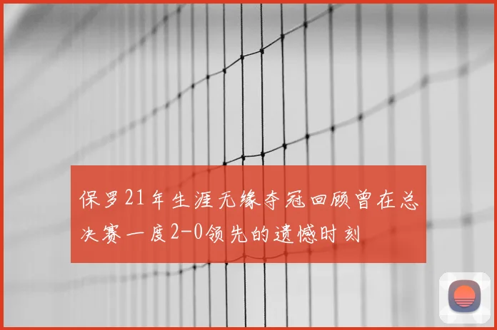 保罗21年生涯无缘夺冠回顾曾在总决赛一度2-0领先的遗憾时刻