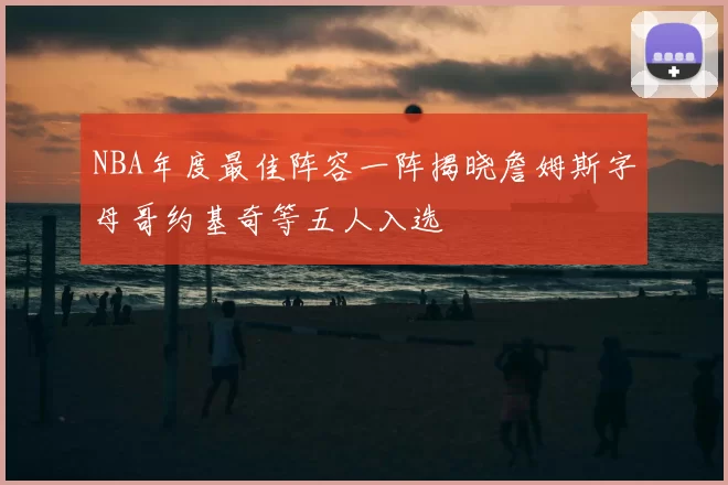 NBA年度最佳阵容一阵揭晓詹姆斯字母哥约基奇等五人入选