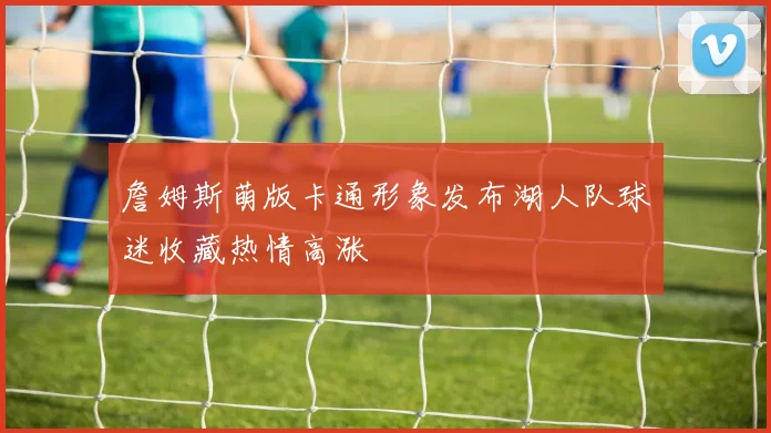 詹姆斯萌版卡通形象发布湖人队球迷收藏热情高涨