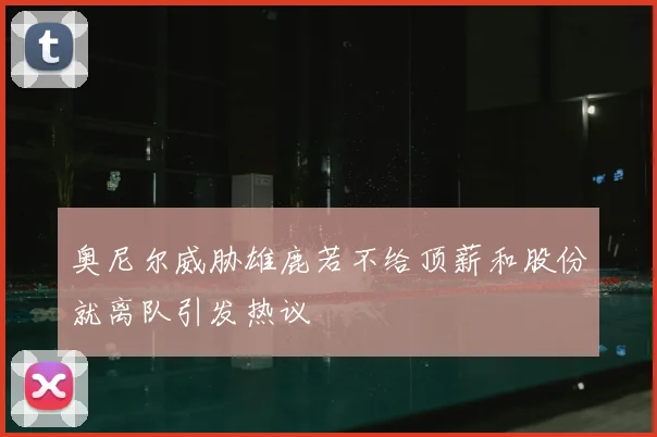 奥尼尔威胁雄鹿若不给顶薪和股份就离队引发热议