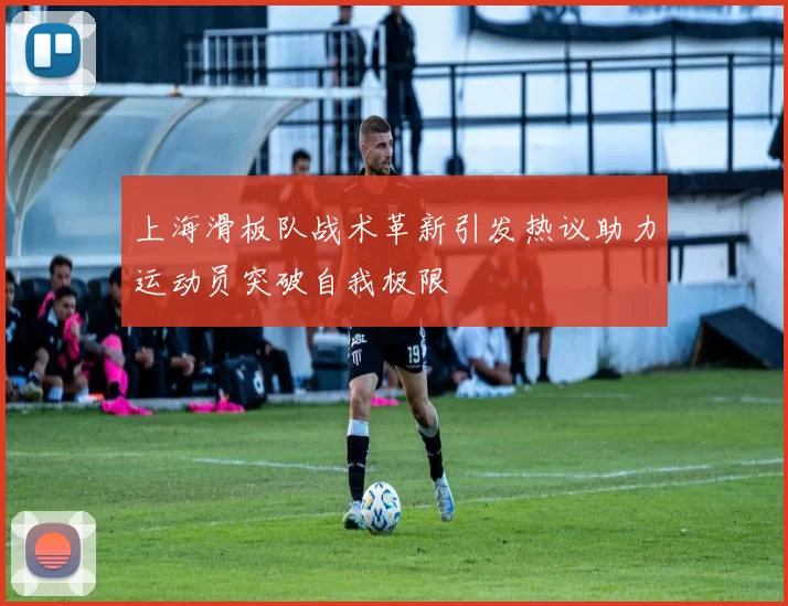 上海滑板队战术革新引发热议助力运动员突破自我极限