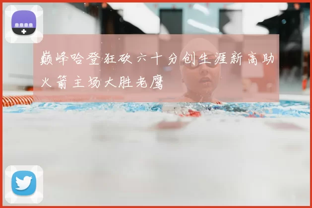 巅峰哈登狂砍六十分创生涯新高助火箭主场大胜老鹰