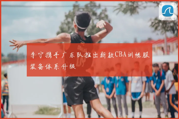 李宁携手广东队推出新款CBA训练服装备体系升级
