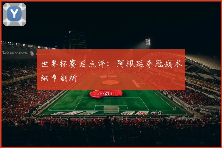 世界杯赛后点评:阿根廷夺冠战术细节剖析