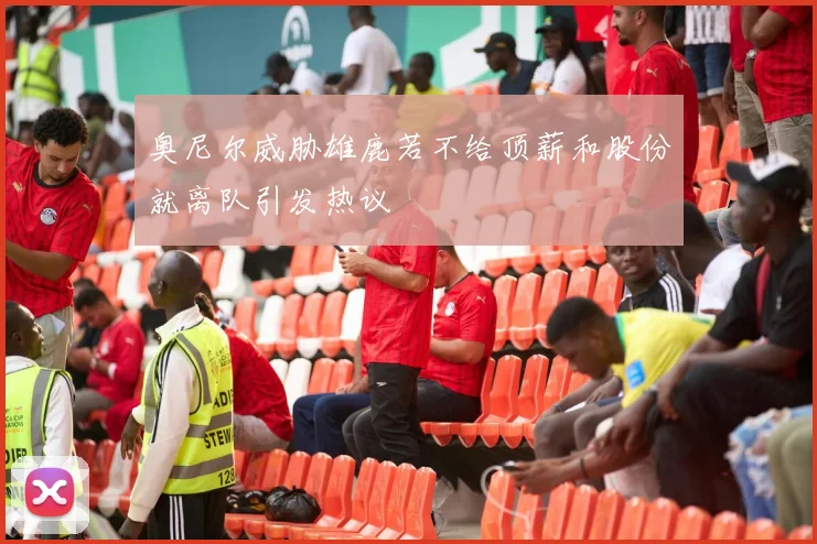奥尼尔威胁雄鹿若不给顶薪和股份就离队引发热议