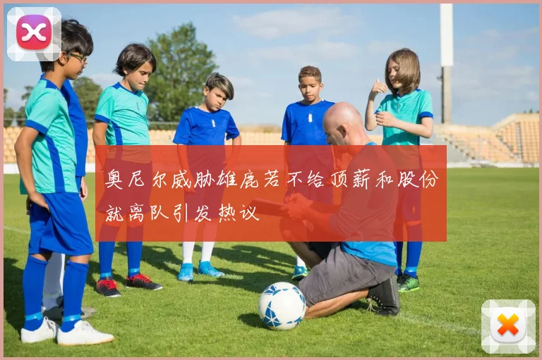 奥尼尔威胁雄鹿若不给顶薪和股份就离队引发热议