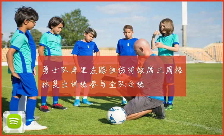 勇士队库里左膝扭伤将缺席三周格林复出训练参与全队合练