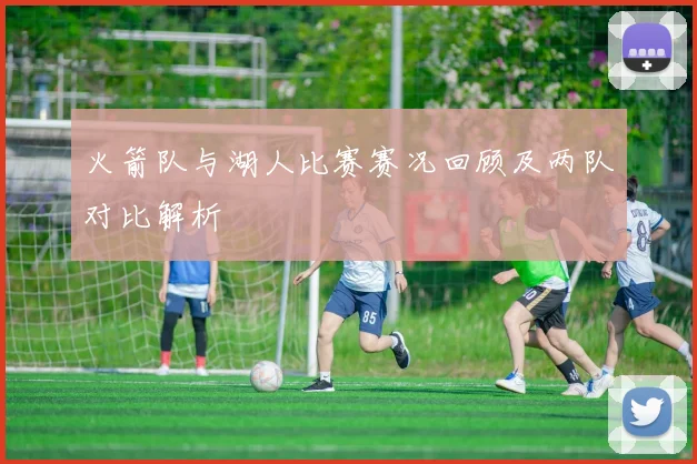 火箭队与湖人比赛赛况回顾及两队对比解析
