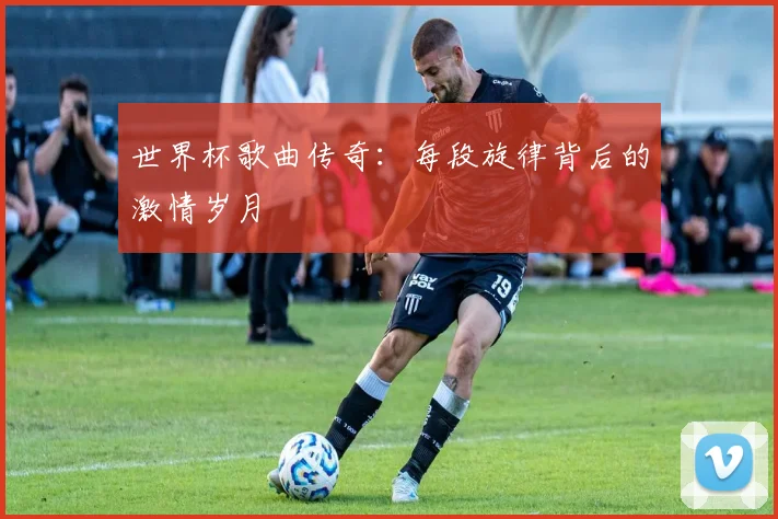 世界杯歌曲传奇:每段旋律背后的激情岁月