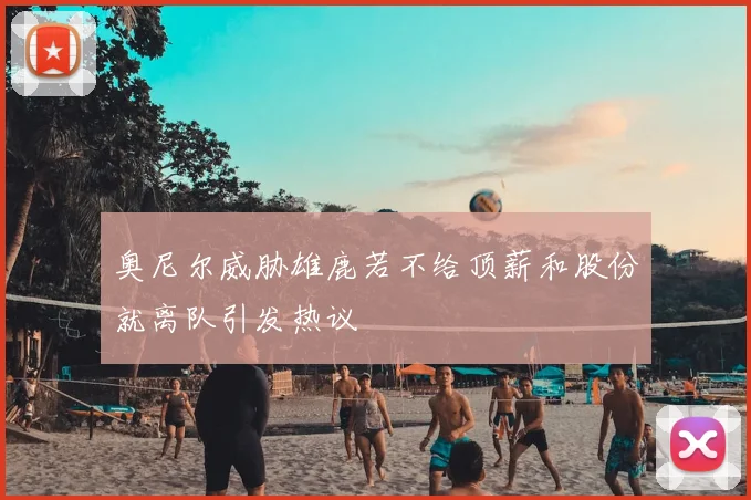奥尼尔威胁雄鹿若不给顶薪和股份就离队引发热议