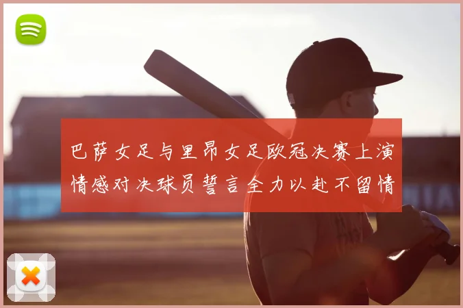 巴萨女足与里昂女足欧冠决赛上演情感对决球员誓言全力以赴不留情面